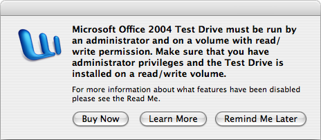A dialog box with the text “Microsoft Office 2004 Test
Drive must be run by an administrator and on a volume with read/write
permission.  Make sure you have administrator privileges and the Test Drive is
installed on a read/write volume.”

“For more information about what features have been disabled please see
the Read Me.”

The text is followed by three buttons, titled 'Buy Now', 'Learn More', and
'Remind Me Later'.